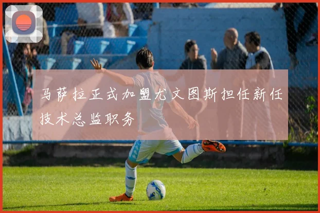 马萨拉正式加盟尤文图斯担任新任技术总监职务