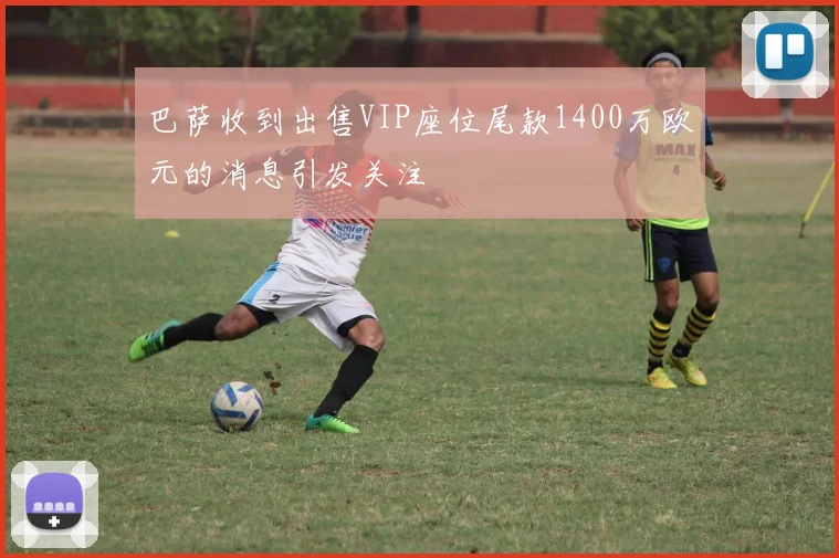 巴萨收到出售VIP座位尾款1400万欧元的消息引发关注