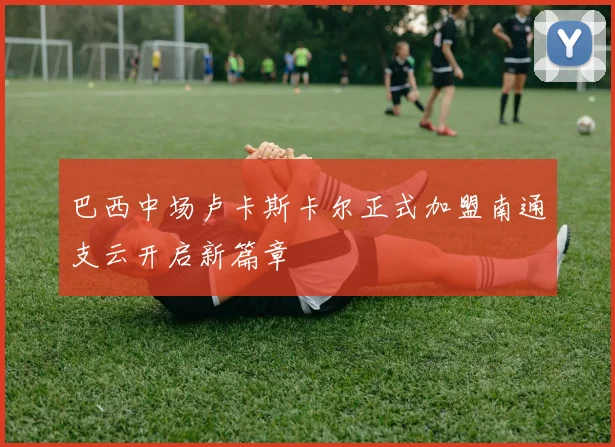 巴西中场卢卡斯卡尔正式加盟南通支云开启新篇章