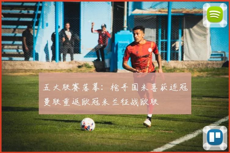 五大联赛落幕：枪手国米喜获连冠曼联重返欧冠米兰征战欧联