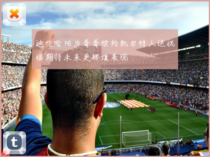 迪伦哈珀为哥哥续约凯尔特人送祝福期待未来更辉煌表现