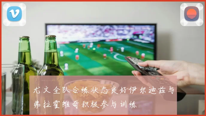 尤文全队合练状态良好伊尔迪兹与弗拉霍维奇积极参与训练