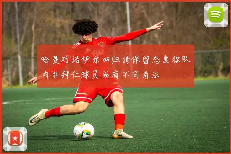 哈曼对诺伊尔回归持保留态度称队内非拜仁球员或有不同看法