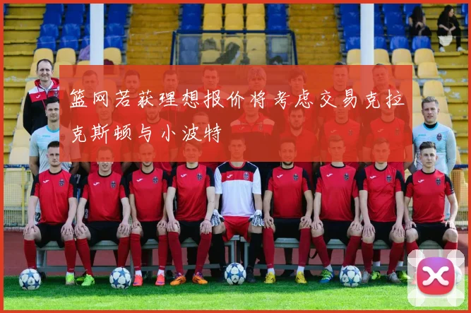 篮网若获理想报价将考虑交易克拉克斯顿与小波特