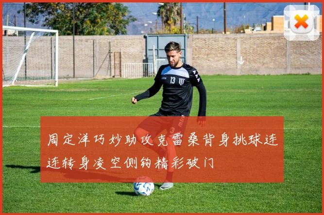 周定洋巧妙助攻克雷桑背身挑球连连转身凌空侧钩精彩破门