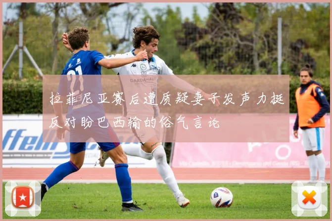 拉菲尼亚赛后遭质疑妻子发声力挺反对盼巴西输的俗气言论