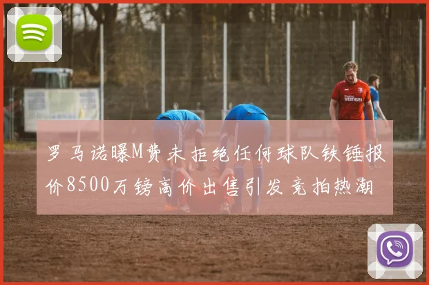罗马诺曝M费未拒绝任何球队铁锤报价8500万镑高价出售引发竞拍热潮