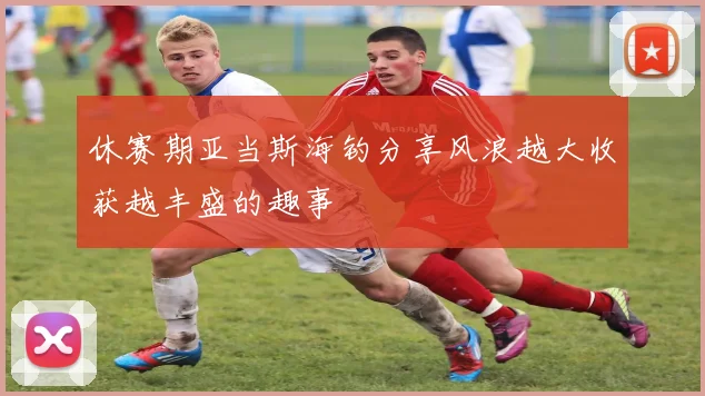 休赛期亚当斯海钓分享风浪越大收获越丰盛的趣事