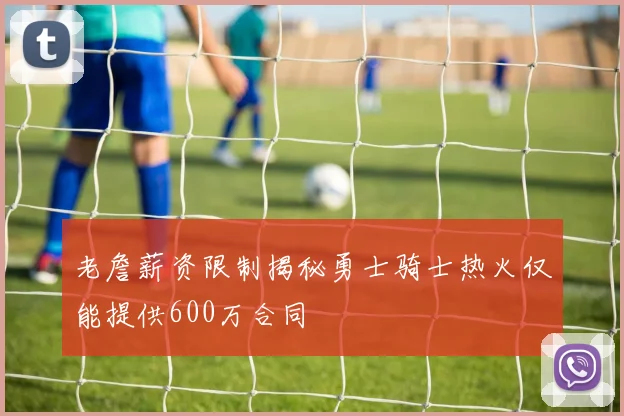 老詹薪资限制揭秘勇士骑士热火仅能提供600万合同