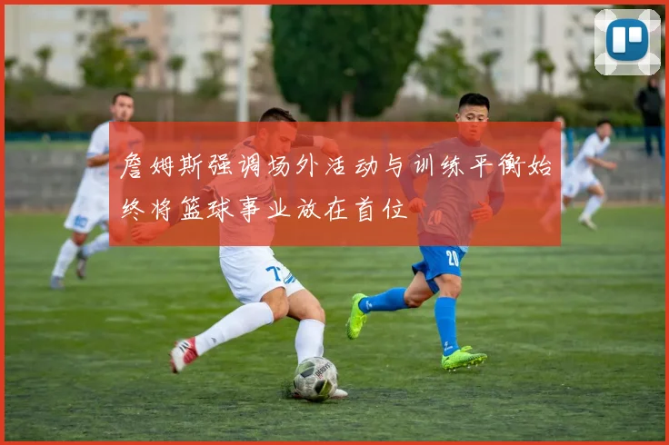 詹姆斯强调场外活动与训练平衡始终将篮球事业放在首位