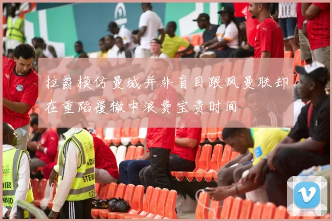 拉爵模仿曼城并非盲目跟风曼联却在重蹈覆辙中浪费宝贵时间