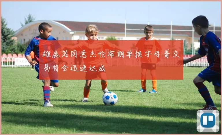 雄鹿若同意杰伦布朗单换字母哥交易将会迅速达成