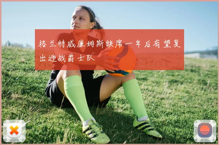 格兰特威廉姆斯缺席一年后有望复出迎战爵士队