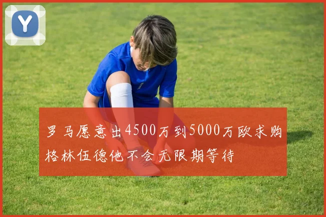 罗马愿意出4500万到5000万欧求购格林伍德他不会无限期等待