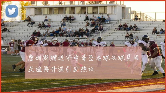 詹姆斯赠送字母哥签名球衣球员间友谊再升温引发热议