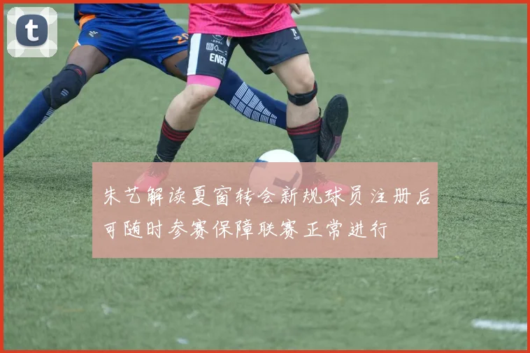 朱艺解读夏窗转会新规球员注册后可随时参赛保障联赛正常进行