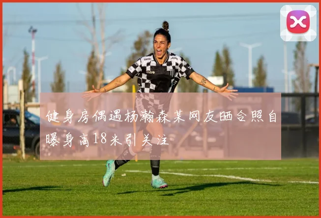 健身房偶遇杨瀚森某网友晒合照自曝身高18米引关注