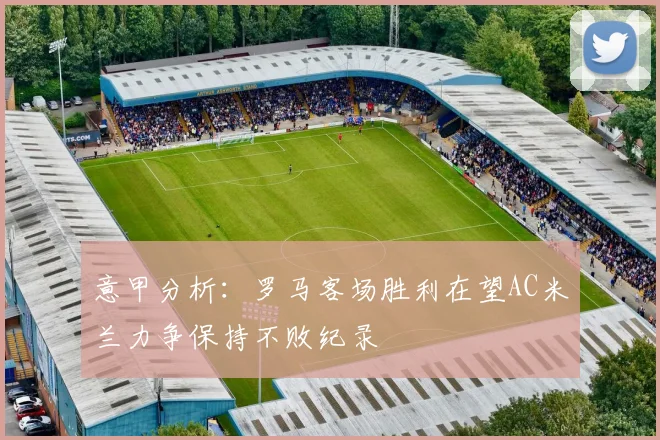 意甲分析：罗马客场胜利在望AC米兰力争保持不败纪录