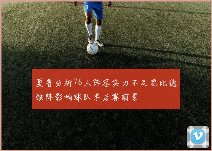 夏普分析76人阵容实力不足恩比德缺阵影响球队季后赛前景