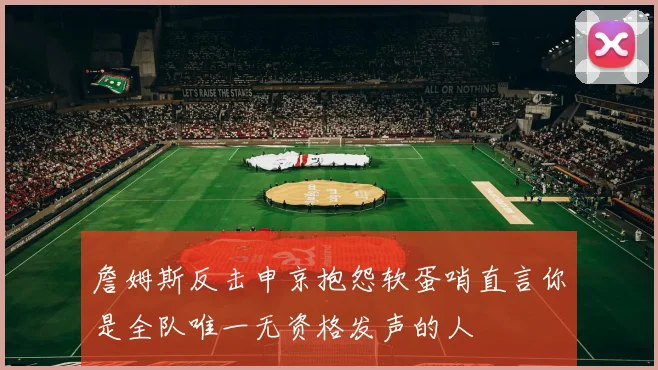 詹姆斯反击申京抱怨软蛋哨直言你是全队唯一无资格发声的人